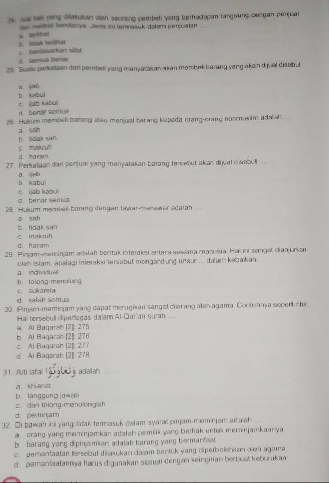 aai bel yang dilakukan oleh seorang pembeli yang berhadapan langsung dengan penjual
Jan melihat bendanya. Jenis ini termasuk dalam penjualan
* Iribat
b. lidak terlihat
c  berdasarkan sift
d semua benar
25. Sualu perkataan dari pembeli yang menyatakan akan membeli barang yang akan dijual disebut
a. ijab
b. kabul
c. ijab kabul
d. benar semua
26. Hukum membeli barang atau menjual barang kepada orang-orang nonmuslim adalah ....
a sah
b tidak sah
c makruh
d. haram
27. Perkataan dan penjual yang menyatakan barang tersebut akan dijual disebut ....
a. ijab
b. kabul
c. ijab kabul
d. benar semua
28. Hukum membeli barang dengan tawar-menawar adalah ....
a sah
b. tidak sah
c makruh
d. haram
29. Pinjam-meminjam adalah bentuk interaksi antara sesama manusia. Hal ini sangat dianjurkan
oleh Islam, apalagi interaksi tersebut mengandung unsur ... dalam kebaikan.
a. individual
b. tolong-menolong
c. sukarela
d salah semua
30. Pinjam-meminjam yang dapat merugikan sangat dilarang oleh agama. Contohnya seperti riba.
Hal tersebut dipertegas dalam Al-Qur'an surah ....
a. Al Baqarah [2]: 275
b. Al Baqarah [2]: 276
c Al Baqarah [2]: 277
d Al Baqarah [2]: 278
31. Arti lafal  adalah ....
a khianat
b tanggung jawab
c. dan tolong-menolonglah
d. peminjam
32. Di bawah ini yang fidak termasuk dalam syarat pinjam-meminjam adalah ....
a orang yang meminjamkan adalah pemilik yang berhak untuk meminjamkannya
b. barang yang dipinjamkan adalah barang yang bermanfaat
c. pemanfaatan tersebut dilakukan dalam bentuk yang diperbolehkan oleh agama
d. pemanfaatannya harus digunakan sesuai dengan keinginan berbuat keburukan