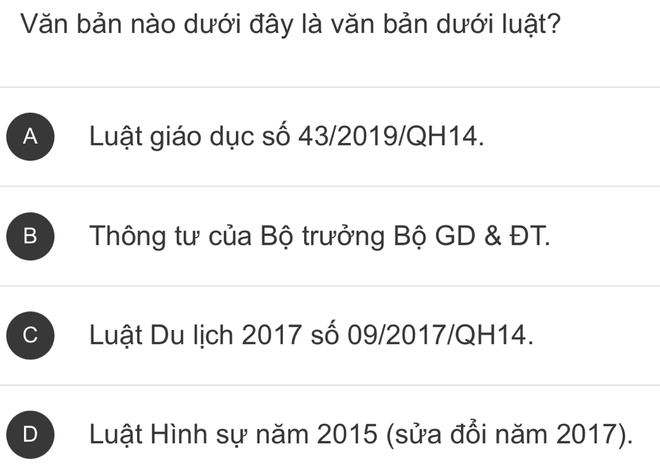 Văn bản nào dưới đây là văn bản dưới luật?
A Luật giáo dục số 43/2019/QH14.
B Thông tư của Bộ trưởng Bộ GD & ĐT.
C Luật Du lịch 2017 số 09/2017/QH14.
Luật Hình sự năm 2015 (sửa đổi năm 2017).