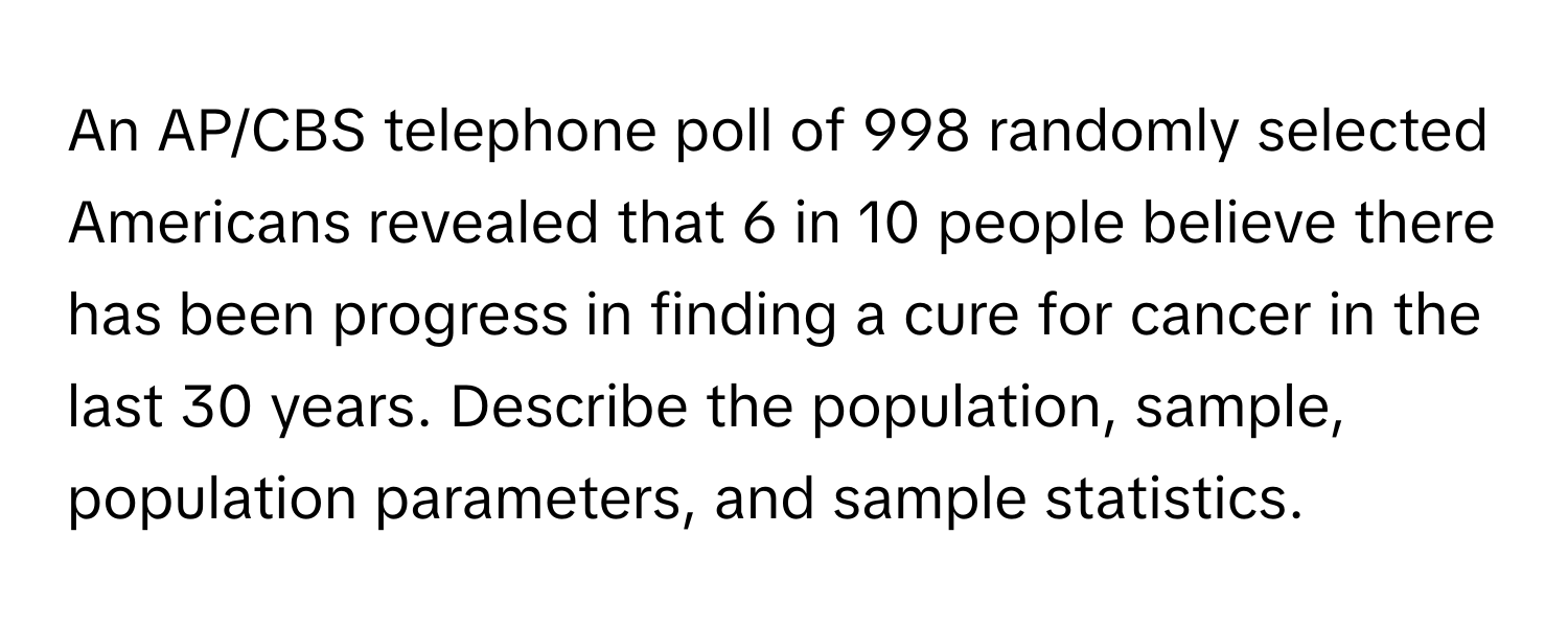 An AP/CBS telephone poll of 998 randomly selected Americans revealed that 6 in 10 people believe there has been progress in finding a cure for cancer in the last 30 years. Describe the population, sample, population parameters, and sample statistics.