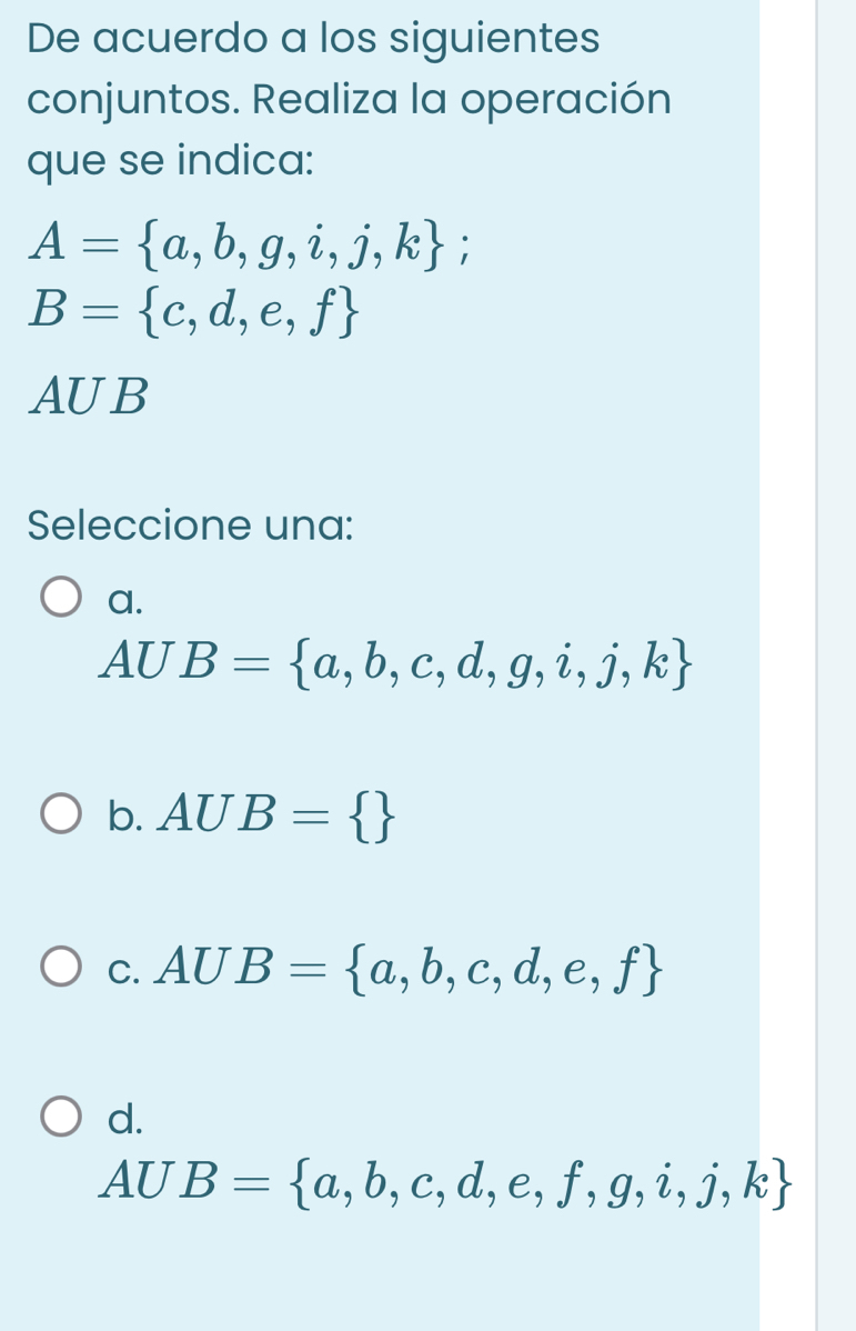 De acuerdo a los siguientes
conjuntos. Realiza la operación
que se indica:
A= a,b,g,i,j,k
B= c,d,e,f
AUB
Seleccione una:
a.
AUB= a,b,c,d,g,i,j,k
b. AUB= 
C. AUB= a,b,c,d,e,f
d.
AUB= a,b,c,d,e,f,g,i,j,k