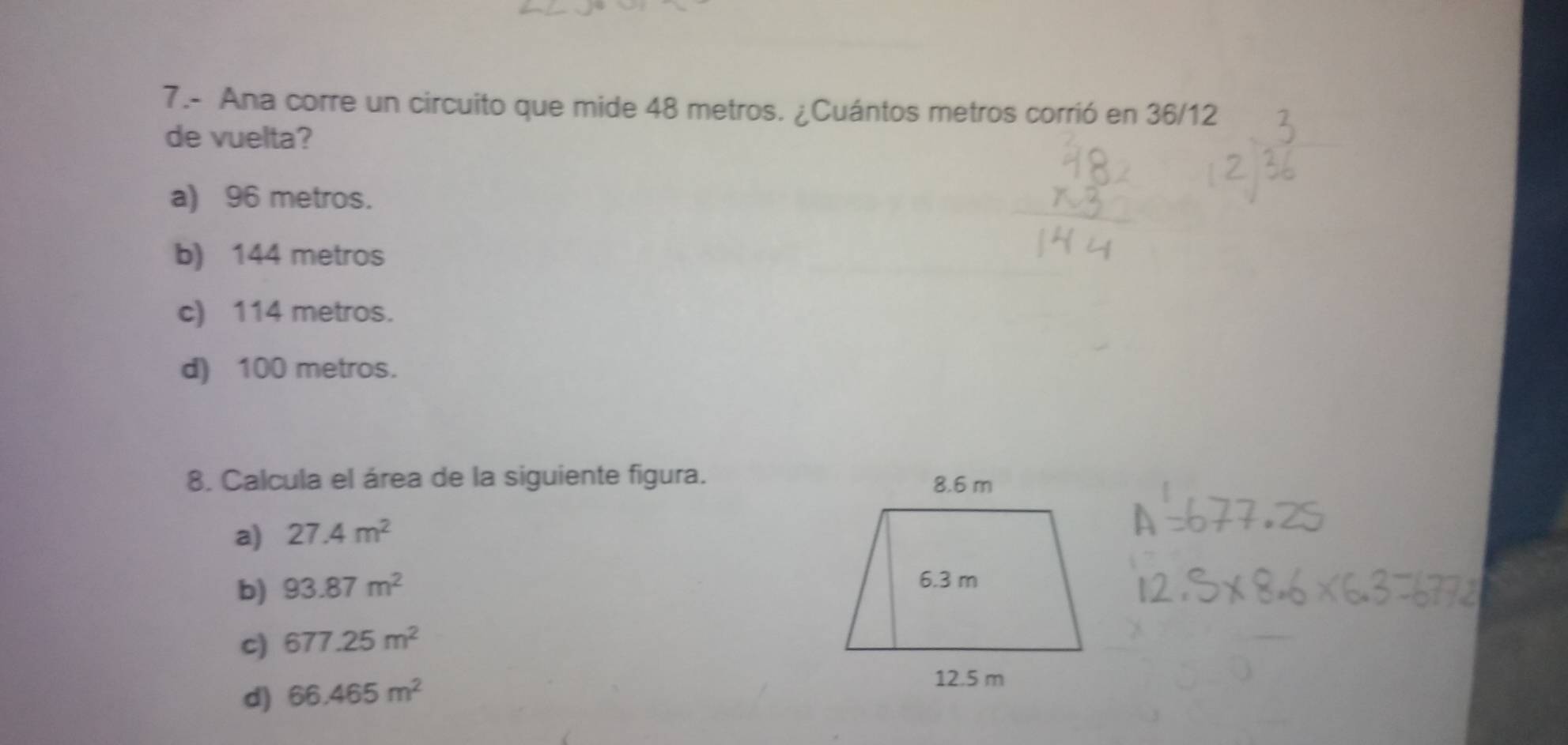 7.- Ana corre un circuito que mide 48 metros. ¿Cuántos metros corrió en 36/12
de vuelta?
a) 96 metros.
b) 144 metros
c) 114 metros.
d) 100 metros.
8. Calcula el área de la siguiente figura.
a) 27.4m^2
b) 93.87m^2
c) 677.25m^2
d) 66.465m^2