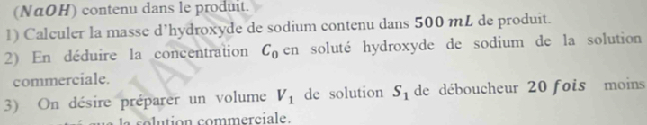 (NαOH) contenu dans le produit. 
1) Calculer la masse d’hydroxyde de sodium contenu dans 500 mL de produit. 
2) En déduire la concentration C_0 en soluté hydroxyde de sodium de la solution 
commerciale. 
3) On désire préparer un volume V_1 de solution S_1 de déboucheur 20 fois moins 
su tion commerciale.