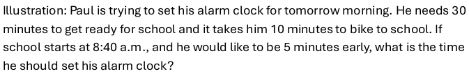 Illustration: Paul is trying to set his alarm clock for tomorrow morning. He needs 30
minutes to get ready for school and it takes him 10 minutes to bike to school. If 
school starts at 8:40 a.m., and he would like to be 5 minutes early, what is the time 
he should set his alarm clock?