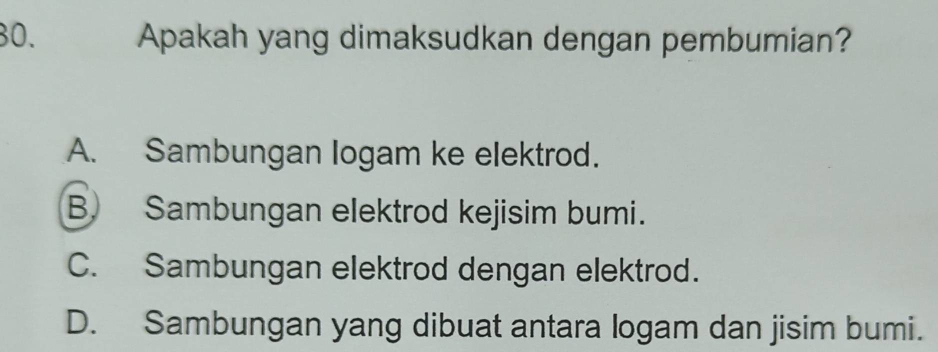 Apakah yang dimaksudkan dengan pembumian?
A. Sambungan logam ke elektrod.
B. Sambungan elektrod kejisim bumi.
C. Sambungan elektrod dengan elektrod.
D. Sambungan yang dibuat antara logam dan jisim bumi.