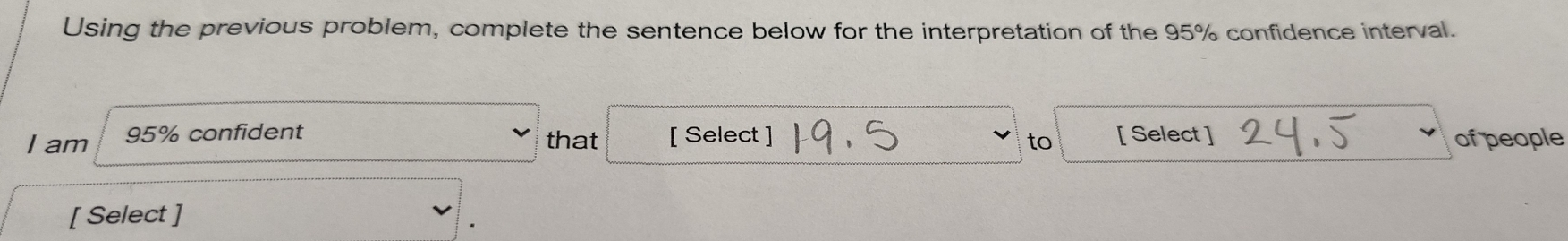 Using the previous problem, complete the sentence below for the interpretation of the 95% confidence interval. 
I am 95% confident that [ Select ] to [ Select ] of people 
[ Select ]