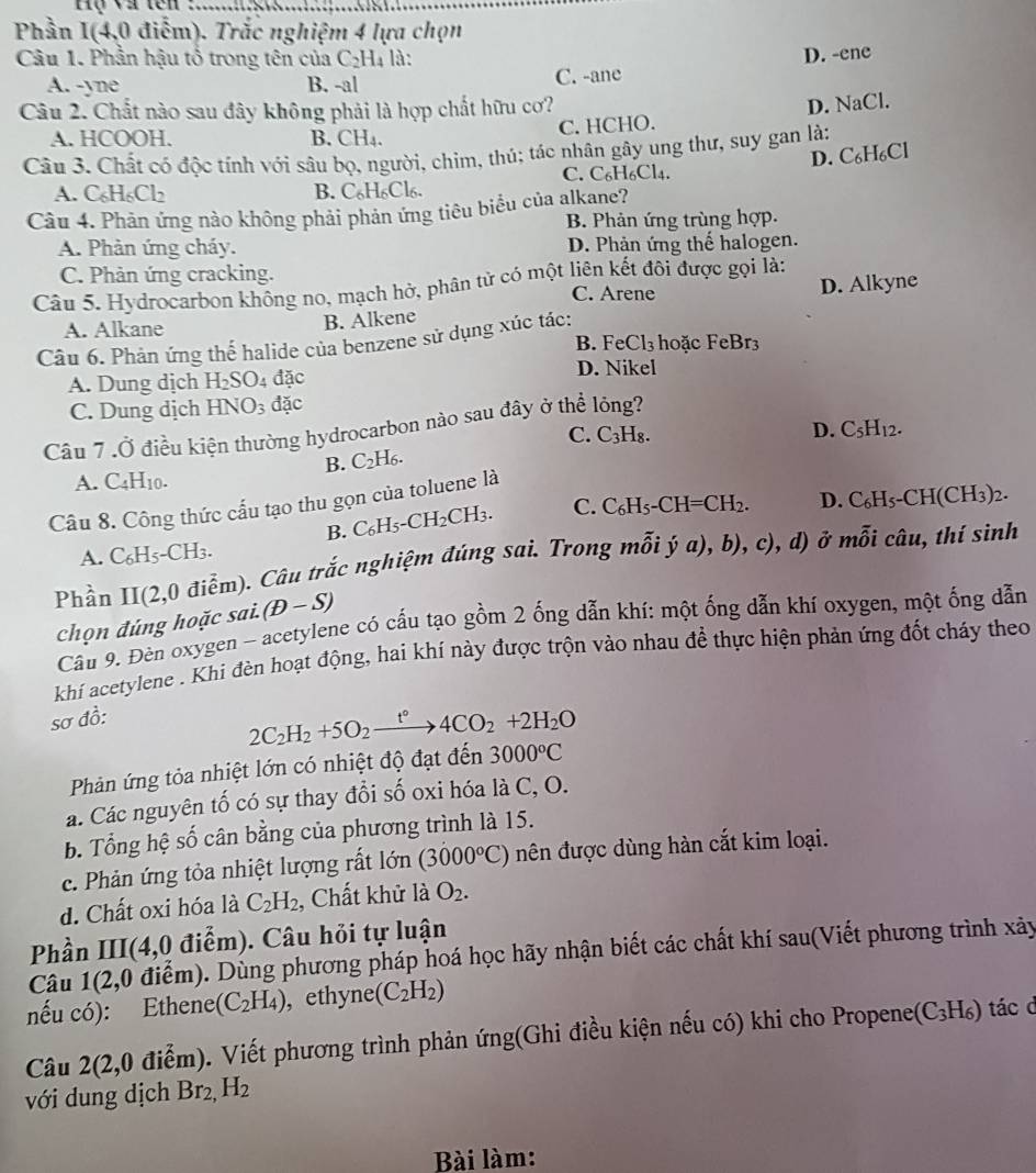 Phần I(4,0 điễm). Trắc nghiệm 4 lựa chọn
Câu 1. Phần hậu tổ trong tên của C_2H_4 là:
A. -yne B. -al C. -ane D. -ene
Câu 2. Chất nào sau đây không phải là hợp chất hữu cơ?
A. HCOOH. B. CH₄.
C. HCHO. D. NaCl.
Câu 3. Chất có độc tính với sâu bọ, người, chim, thú; tác nhân gây ung thư, suy gan là;
A. C_6H_6Cl_2 B. C_6H_6Cl C. C₆H6Cl4. D. C₆H₆Cl
Câu 4. Phản ứng nào không phải phản ứng tiêu biểu của alkane?
B. Phản ứng trùng hợp.
A. Phản ứng cháy. D. Phản ứng thế halogen.
C. Phản ứng cracking.
Câu 5. Hydrocarbon không no, mạch hở, phân tử có một liên kết đôi được gọi là:
C. Arene D. Alkyne
A. Alkane
B. Alkene
Câu 6. Phản ứng thế halide của benzene sử dụng xúc tác:
B. l FeCl_3 hoặc FeBr3
A. Dung dịch H_2SO_4 đặc
D. Nikel
C. Dung dịch HNO_3 đặc
Câu 7 .Ở điều kiện thường hydrocarbon nào sau đây ở thể lông?
C. C_3H_8.
D. C_5H_12.
B. C_2H_6.
A. C_4H_10.
Câu 8. Công thức cấu tạo thu gọn của toluene là
B. C_6H_5-CH_2CH_3. C. C_6H_5-CH=CH_2. D. C_6H_5-CH(CH_3)_2.
x-3
A. C_6H_5-CH_3.
Phần II(2,0 0 điễm). Câu trắc nghiệm đúng sai. Trong mỗi ý a),b),c),d) ở i câu, thí sinh
chọn đúng hoặc sai(D-S)
Cầu 9. Đèn oxygen - acetylene có cấu tạo gồm 2 ống dẫn khí: một ống dẫn khí oxygen, một ống dẫn
khí acetylene . Khi đèn hoạt động, hai khí này được trộn vào nhau đề thực hiện phản ứng đốt cháy theo
sơ đồ:
2C_2H_2+5O_2xrightarrow t°4CO_2+2H_2O
Phản ứng tỏa nhiệt lớn có nhiệt độ đạt đến 3000°C
a. Các nguyên tố có sự thay đổi số oxi hóa là C, O.
b. Tổng hệ số cân bằng của phương trình là 15.
c. Phản ứng tỏa nhiệt lượng rất lớn (3000°C) nên được dùng hàn cắt kim loại.
d. Chất oxi hóa là C_2H_2 , Chất khử là O_2.
Phần III(4,0 điểm). Câu hỏi tự luận
Câu 1(2,0 điểm). Dùng phương pháp hoá học hãy nhận biết các chất khí sau(Viết phương trình xảy
nếu có): Ethene (C_2H_4) , ethyne (C_2H_2)
Câu 2(2,0 điểm). Viết phương trình phản ứng(Ghi điều kiện nếu có) khi cho Propenes (C_3H_6) tác d
với dung dịch Br_2,H_2
Bài làm: