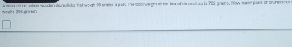 weighs 206 grarrs? A music store orders wooden drumsticks that weigh 96 grama a pair. The total weight of the box of drumsticks is 782 grams. How many pairs of drumsticks