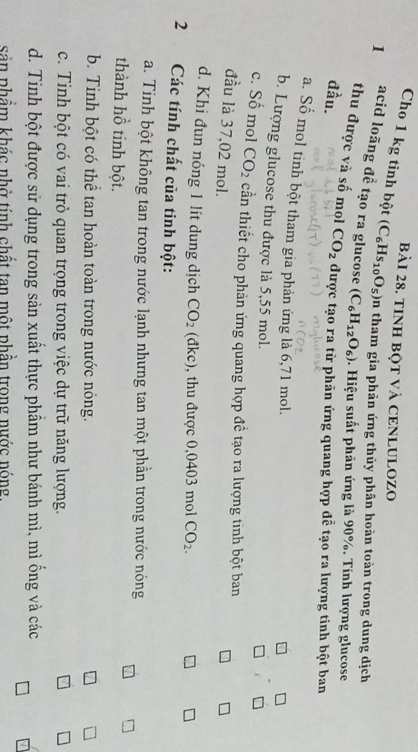 TINH BộT Và CENLULOZO
Cho 1 kg tinh bột (C_6Hs_10O_5) in tham gia phản ứng thủy phân hoàn toàn trong dung dịch
1 acid loãng để tạo ra glucose (C_6H_12O_6). Hiệu suất phản ứng là 90%. Tính lượng glucose
thu được và số mol
đầu. CO_2 được tạo ra từ phản ứng quang hợp để tạo ra lượng tinh bột ban
a. Số mol tinh bột tham gia phản ứng là 6,71 mol.
b. Lượng glucose thu được là 5,55 mol.
1
c. Số mol CO_2 cần thiết cho phản ứng quang hợp để tạo ra lượng tinh bột ban
đầu là 37,02 mol.
d. Khi đun nóng 1 lít dung dịch CO_2 (đ kc , thu được 0,0403 mol CO_2. 
2 Các tính chất của tinh bột:
a. Tinh bột không tan trong nước lạnh nhưng tan một phần trong nước nóng
thành hồ tinh bột.
b. Tinh bột có thể tan hoàn toàn trong nước nóng.
c. Tinh bột có vai trò quan trọng trong việc dự trữ năng lượng.
d. Tinh bột được sử dụng trong sản xuất thực phầm như bánh mì, mì ống và các
sản phẩm khác nhờ tính chất tan một phần trong nước nóng.