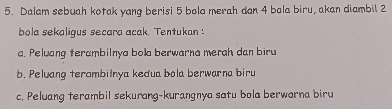 Dalam sebuah kotak yang berisi 5 bola merah dan 4 bola biru, akan diambil 2
bola sekaligus secara acak. Tentukan : 
a. Peluang terambilnya bola berwarna merah dan biru 
b. Peluang terambilnya kedua bola berwarna biru 
c. Peluang terambil sekurang-kurangnya satu bola berwarna biru