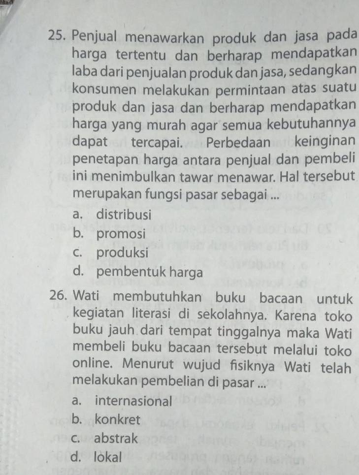 Penjual menawarkan produk dan jasa pada
harga tertentu dan berharap mendapatkan
laba dari penjualan produk dan jasa, sedangkan
konsumen melakukan permintaan atas suatu
produk dan jasa dan berharap mendapatkan
harga yang murah agar semua kebutuhannya
dapat tercapai. Perbedaan keinginan
penetapan harga antara penjual dan pembeli
ini menimbulkan tawar menawar. Hal tersebut
merupakan fungsi pasar sebagai ...
a. distribusi
b. promosi
c. produksi
d. pembentuk harga
26. Wati membutuhkan buku bacaan untuk
kegiatan literasi di sekolahnya. Karena toko
buku jauh dari tempat tinggalnya maka Wati
membeli buku bacaan tersebut melalui toko
online. Menurut wujud fisiknya Wati telah
melakukan pembelian di pasar ...
a. internasional
b. konkret
c. abstrak
d. lokal