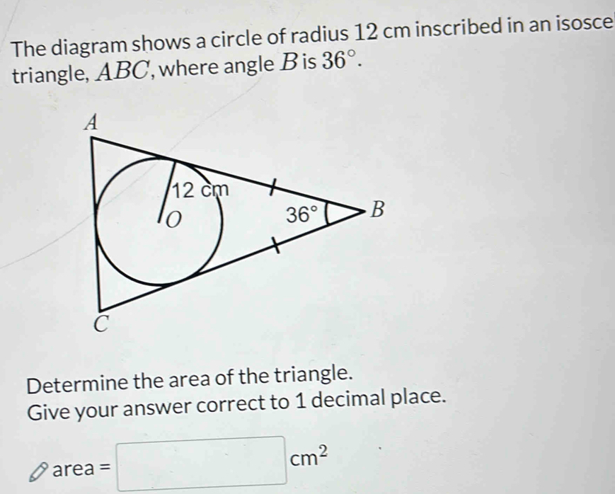 The diagram shows a circle of radius 12 cm inscribed in an isosce
triangle, ABC, where angle B is 36°.
Determine the area of the triangle.
Give your answer correct to 1 decimal place.
area =□ cm^2