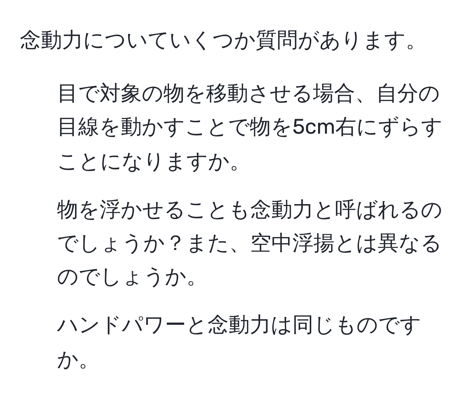 念動力についていくつか質問があります。  
1. 目で対象の物を移動させる場合、自分の目線を動かすことで物を5cm右にずらすことになりますか。  
2. 物を浮かせることも念動力と呼ばれるのでしょうか？また、空中浮揚とは異なるのでしょうか。  
3. ハンドパワーと念動力は同じものですか。