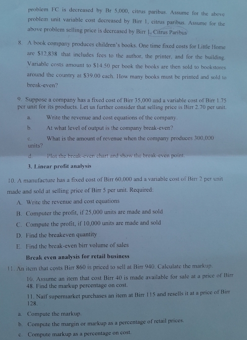 problem FC is decreased by Br 5,000, citrus paribus. Assume for the above 
problem unit variable cost decreased by Birr 1, citrus paribus. Assume for the 
above problem selling price is decrcased by Birr 1, Citrus Paribus 
8. A book company produces children’s books. One time fixed costs for Little Home 
are $12,838 that includes fees to the author, the printer, and for the building. 
Variable costs amount to $14.50 per book the books are then sold to bookstores 
around the country at $39.00 each. How many books must be printed and sold to 
break-even? 
9. Suppose a company has a fixed cost of Birr 35,000 and a variable cost of Birr 1.75
per unit for its products. Let us further consider that selling price is Birr 2.70 per unit. 
a. Write the revenue and cost equations of the company. 
b. At what level of output is the company break-even? 
C. What is the amount of revenue when the company produces 300,000
units? 
d. Plot the break-even chart and show the break-even point. 
3. Linear profit analysis 
10. A manufacture has a fixed cost of Birr 60,000 and a variable cost of Birr 2 per unit 
made and sold at selling price of Birr 5 per unit. Required: 
A. Write the revenue and cost equations 
B. Computer the profit, if 25,000 units are made and sold 
C. Compute the profit, if 10,000 units are made and sold 
D. Find the breakeven quantity 
E. Find the break-even birr volume of sales 
Break even analysis for retail business 
11. An item that costs Birr 860 is priced to sell at Birr 940. Calculate the markup. 
10. Assume an item that cost Birr 40 is made available for sale at a price of Birr 
48. Find the markup percentage on cost. 
11. Naïf supermarket purchases an item at Birr 115 and resells it at a price of Birr
128. 
a. Compute the markup. 
b. Compute the margin or markup as a percentage of retail prices. 
c. Compute markup as a percentage on cost.