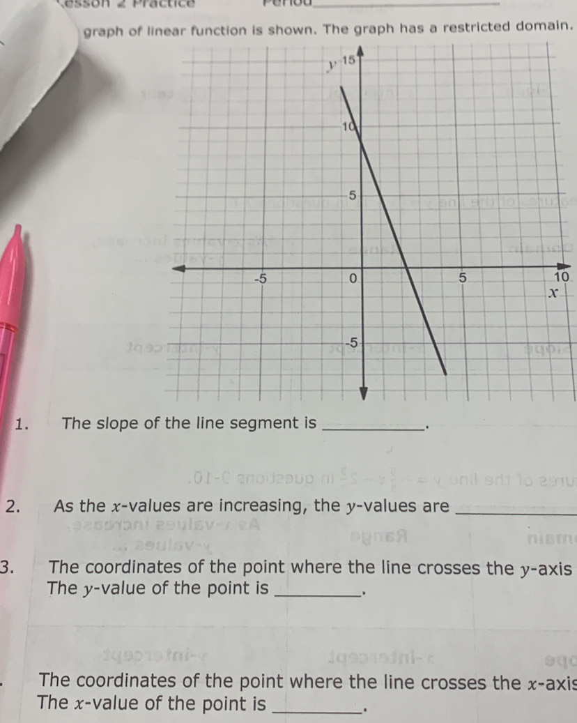 essón 2 Practice
_
graph of linear function is shown. The graph has a restricted domain.
10
1. The slope of the line segment is_
2. As the x-values are increasing, the y-values are_
3.        The coordinates of the point where the line crosses the y-axis
The y-value of the point is_
The coordinates of the point where the line crosses the x-axis
The x-value of the point is_
.