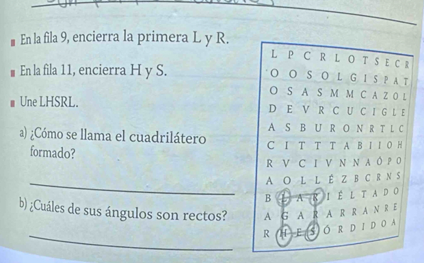 En la fila 9, encierra la primera L y R. 
En la fila 11, encierra H y S. 
Une LHSRL. 
a) ¿Cómo se llama el cuadrilátero 
formado? 
_ 
b) ¿Cuáles de sus ángulos son rectos? 
_