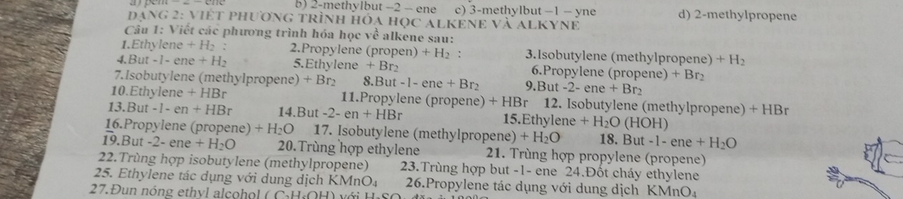 b) 2 -methylbut −2 - ene c) 3 -methylbut — 1 — yne d) 2 -methylpropene
Đạng 2: việt phương trình hóa học alKenE và alKyne
Câu 1: Viết các phương trình hóa học về alkene sau:
1.Ethylene +H_2 : 2.Propylene (propen) +H_2 : 3.Isobutylene (methylpropene) +H_2
4.But -1 - ene +H_2 5. Ethylene +Br_2 6.Propylene (propene) +Br_2
7.Isobutylene (methylpropene) +Br_2 8.B t-1-ene+Br_2 9. But-2-ene+Br_2
10. Ethylene +HBr 11.Propylene (propene) +HBr 12. Isobutylene (methylpropene) +HBr
1 3.But-1-en+HBr 14.But -2-en+HBr 1 5Fth ylene +H_2O (HOH)
16.Propylene (propene ,) +H_2O 17. Isobutylene (methylpropene) +H_2O 18. Bu t-1-ene+H_2O
19. But -2-ene+H_2O 20.Trùng hợp ethylene 21. Trùng hợp propylene (propene)
22.Trùng hợp isobutylene (methylpropene) 23.Trùng hợp but -1 - ene 24.Đốt cháy ethylene
25. Ethylene tác dụng với dung dịch KMnO₄ 26.Propylene tác dụng với dung dịch KMnO₄
27.Đun nóng ethvl alcohol ( C·H·OH) với