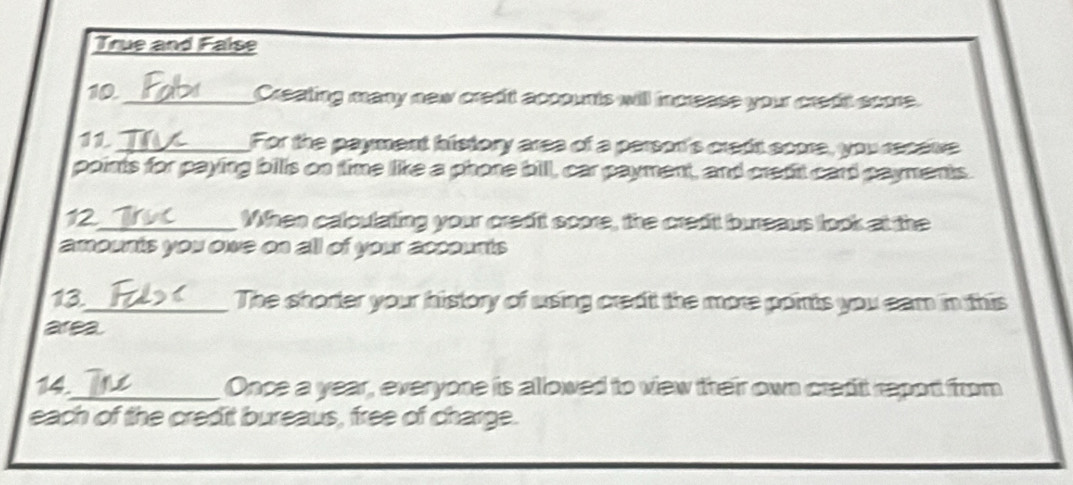 True and False
10._ Creating many new credt accounts will increase your credt score.
11_ For the payment history area of a person's credi score, you receve
points for paying billls on time like a phone bill, car payment, and credit card payments.
12_ When calculating your credit score, the credil bureaus look at the
amounts you owe on all of your accounts 
13._ The shorter your history of using credit the more points you eam in this
area.
14._ Once a year, everyone is allowed to view their own credt report from
each of the credit bureaus, free of charge.