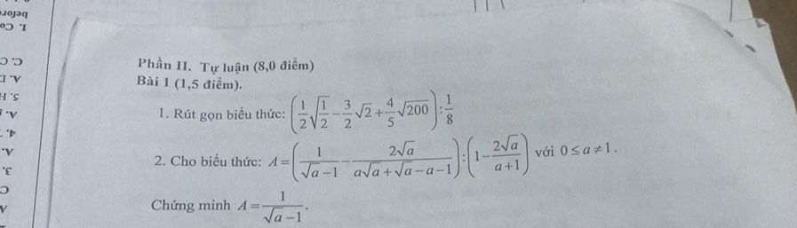 103əq 
0 'I 
Phần II. Tự luận (8,0 điểm) 
γ 
Bài 1 (1,5 điểm). 
H S 
1. Rút gọn biểu thức: ( 1/2 sqrt(frac 1)2- 3/2 sqrt(2)+ 4/5 sqrt(200)): 1/8 
"p 
*V 
2. Cho biểu thức: A=( 1/sqrt(a)-1 - 2sqrt(a)/asqrt(a)+sqrt(a)-a-1 ):(1- 2sqrt(a)/a+1 ) với 0≤ a!= 1. 
*ε 
V 
Chứng minh A= 1/sqrt(a)-1 .