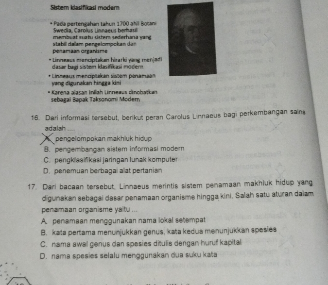 Sistem klasifikasi modern
Pada pertengahan tahun 1700 ahli Botani
Swedia, Carolus Linnaeus berhasil
membuat suatu sistem sederhana yang
stabil dalam pengelompokan dan
penamaan organisme
Linneaus menciptakan hirarki yang menjadi
dasar bagi sister klasifikasi modern
Linneaus menciptakan sistem penamaan
yang digunakan hingga kini
* Karena alasan inilah Linneaus dinobatkan
sebagai Bapak Taksonomi Modem
16. Dari informasi tersebut, berikut peran Carolus Linnaeus bagi perkembangan sains
adalah ....
A pengelompokan makhluk hidup
B. pengembangan sistem informasi modern
C. pengklasifikasi jaringan lunak komputer
D. penemuan berbagai alat pertanian
17. Dari bacaan tersebut, Linnaeus merintis sistem penamaan makhluk hidup yang
digunakan sebagai dasar penamaan organisme hingga kini. Salah satu aturan dalam
penamaan organisme yaitu ...
A. penamaan menggunakan nama lokal setempat
B. kata pertama menunjukkan genus, kata kedua menunjukkan spesies
C. nama awal genus dan spesies ditulis dengan huruf kapital
D. nama spesies selalu menggunakan dua suku kata