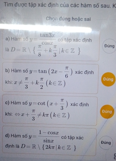 Tìm được tập xác định của các hàm số sau. K 
Chọn đúng hoặc sai 
a) Hàm số y= tan 3x/cos x  có tập xác định 
là D=R|  π /8 +k π /3 |k∈ Z Đúng 
b) Hàm số y=tan (2x- π /6 ) xác định 
khi: x!=  π /3 +k π /2 (k∈ Z)
Đúng 
c) Hàm số y=cot (x+ π /3 ) xác định 
khi: x+ π /3 != kπ (k∈ Z)
Đúng 
d) Hàm số y= (1-cos x)/sin x  có tập xác 
định là D=R 2kπ |k∈ Z Đúng 
r