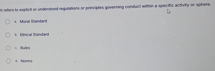 It refers to explicit or understood regulations or principles governing conduct within a specific activity or sphere.
a. Moral Standard
b. Ethical Standard
c. Rules
d. Norms