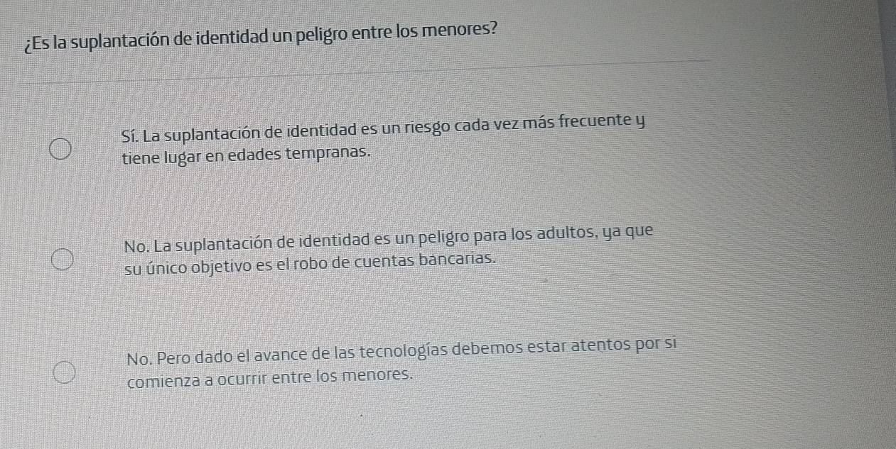 ¿Es la suplantación de identidad un peligro entre los menores?
Sí. La suplantación de identidad es un riesgo cada vez más frecuente y
tiene lugar en edades tempranas.
No. La suplantación de identidad es un peligro para los adultos, ya que
su único objetivo es el robo de cuentas bancarias.
No. Pero dado el avance de las tecnologías debemos estar atentos por si
comienza a ocurrir entre los menores.