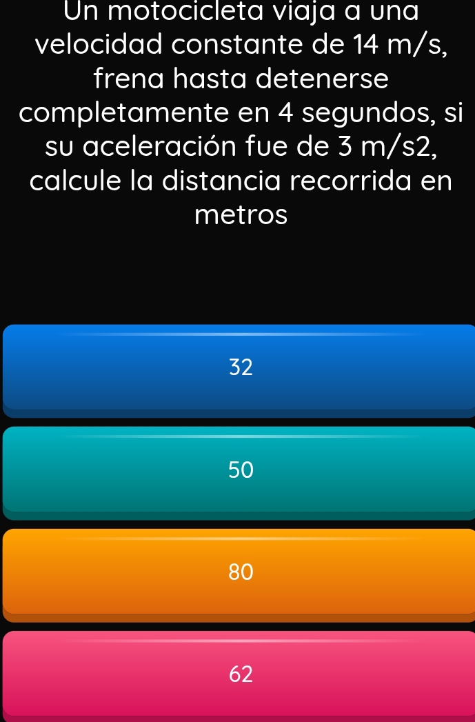 Un motocicleta viaja a una
velocidad constante de 14 m/s,
frena hasta detenerse
completamente en 4 segundos, si
su aceleración fue de 3 m/s2,
calcule la distancia recorrida en
metros
32
50
80
62