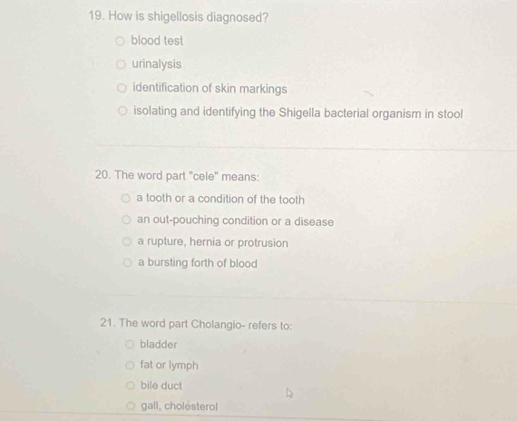 How is shigellosis diagnosed?
blood test
urinalysis
identification of skin markings
isolating and identifying the Shigella bacterial organism in stool
20. The word part "cele" means:
a tooth or a condition of the tooth
an out-pouching condition or a disease
a rupture, hernia or protrusion
a bursting forth of blood
21. The word part Cholangio- refers to:
bladder
fat or lymph
bile duct
gall, cholesterol