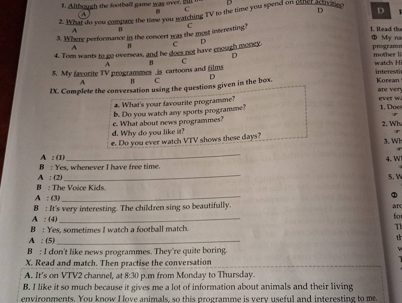 Although the football game was over, but in D
2. What do you compare the time you watching TV to the time you spend on otner activities?
A
B C
D
D
C
B
A I. Read the
3. Where performance in the concert was the most interesting?
B
C D
① Myna
A programn
4. Tom wants to go overseas, and he does not have enough money.
D mother li
A
B C
watch Hi
5. My favorite TV programmes is cartoons and films interestir
D
A
B C Korean
IX. Complete the conversation using the questions given in the box.
are very
a. What's your favourite programme?
ever w
b. Do you watch any sports programme?
1. Does
c. What about news programmes?
2. Wh
d. Why do you like it?
e. Do you ever watch VTV shows these days?
3. Wh
_
A : (1) 4. W
B : Yes, whenever I have free time.
a
_
A : (2) 5. W
B : The Voice Kids.
A : (3)
_
②
B : It's very interesting. The children sing so beautifully.
ar
A : (4)_
for
B : Yes, sometimes I watch a football match. Th
A : (5)_
th
B : I don't like news programmes. They're quite boring.
X. Read and match. Then practise the conversation
A. It's on VTV2 channel, at 8:30 p.m from Monday to Thursday.
B. I like it so much because it gives me a lot of information about animals and their living
environments. You know I love animals, so this programme is very useful and interesting to me.