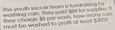 The youth soccer team is fundraising by 
washing cars. They paid $84 for supplies. If 
they charge $8 per wash, how many cars 
must be washed to profit at least $300?