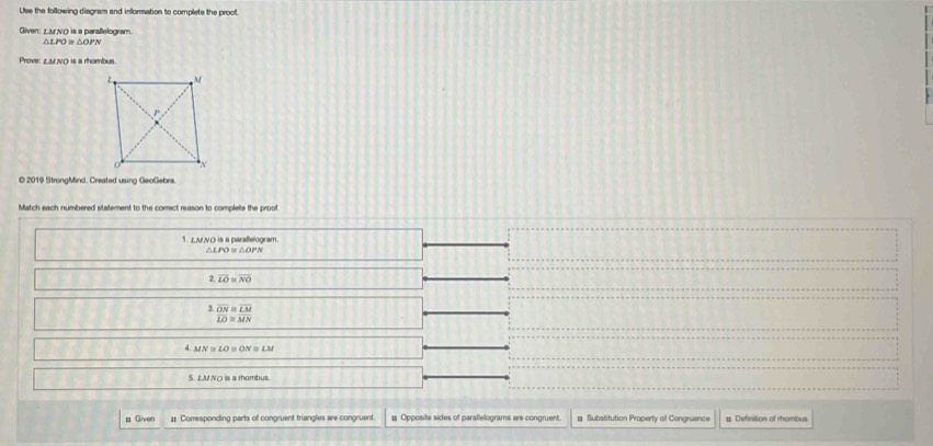 Use the following diagram and information to complete the proof.
Given: Larno is a paraflelogram
△ LPO≌
Prove LMNO is a rhombus .
© 2019 StrongMind. Created using GeoGebra.
Match each numbered statement to the correct reason to complete the proot
1. LANO is a parallelogram.
2.LO≌ NO^3 ON/LO  ^≌  LM/MN 
MN≌ LO≌ ON≌ LM
5. LM NO is a rhombus.
# Given #: Corresponding parts of congruent triangles are congruent. # Opposite sides of parallelograms are congruent. # Substitution Property of Congruence # Definition of rhombus