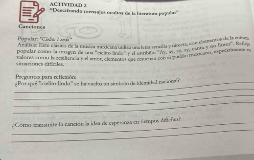 ACTIVIDAD 2 
“Descifrando mensajes ocultos de la literatura popular” 
Canciones 
Popular: ''Cielito Lindo'' 
Análisis: Este clásico de la música mexicana utiliza una letra sencilla y directa, con elementos de la cultura 
canta y no llores". Reflejz 
popular como la imagen de una "cielito lindo" y el estribillo "Ay, ay, a forall ,a) 
valores como la resiliencia y el amor, elementos que resuenan con el pue mexicano, especialmente en 
situaciones dificiles. 
Preguntas para reflexión: 
_ 
_¿Por qué "cielito lindo" se ha vuelto un símbolo de identidad nacional? 
_ 
_ 
_ 
_¿Cómo transmite la canción la idea de esperanza en tiempos dificiles?