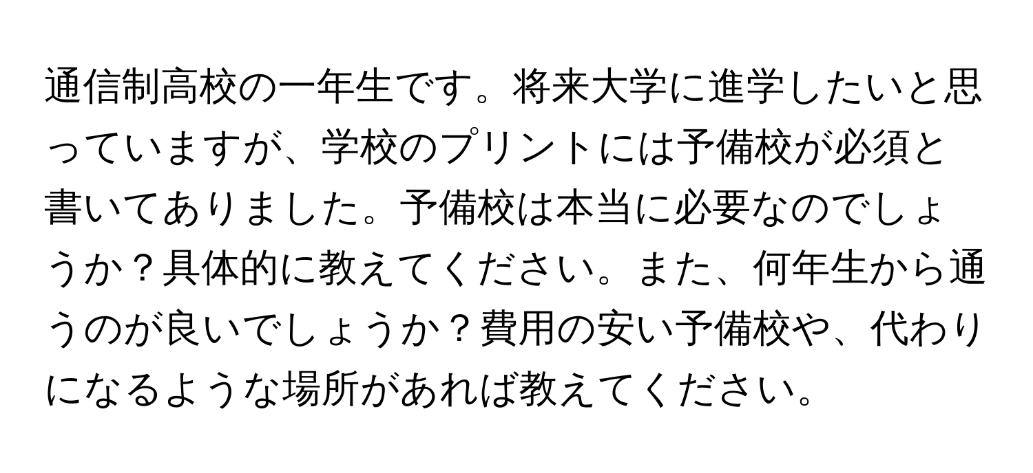 通信制高校の一年生です。将来大学に進学したいと思っていますが、学校のプリントには予備校が必須と書いてありました。予備校は本当に必要なのでしょうか？具体的に教えてください。また、何年生から通うのが良いでしょうか？費用の安い予備校や、代わりになるような場所があれば教えてください。