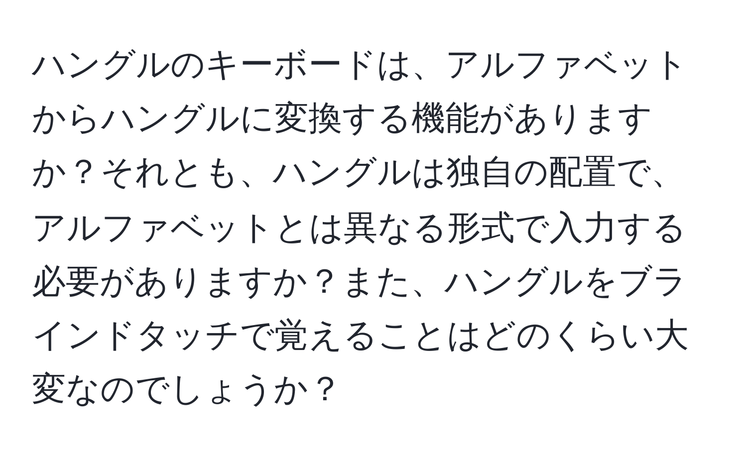 ハングルのキーボードは、アルファベットからハングルに変換する機能がありますか？それとも、ハングルは独自の配置で、アルファベットとは異なる形式で入力する必要がありますか？また、ハングルをブラインドタッチで覚えることはどのくらい大変なのでしょうか？