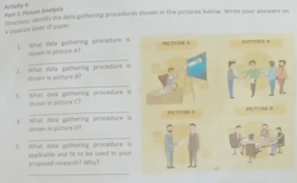 Activity 4. 
Part 1: Picture Analysis 
Directions: identify the data gathering procedures shown in the pictures below. Write your answers on 
a separate sheet of paper. 
1. What data gathering procedure is 
_ 
shown in picture A? 
2. What data gathering procedure is 
shown in picture B? 
_ 
3. What data gathering procedure is 
shown in picture C? 
_ 
4. What data gathering procedure is 
shown in picture D? 
_ 
5. What data gathering procedure is 
applicable and fit to be used in your 
proposed research? Why? 
_