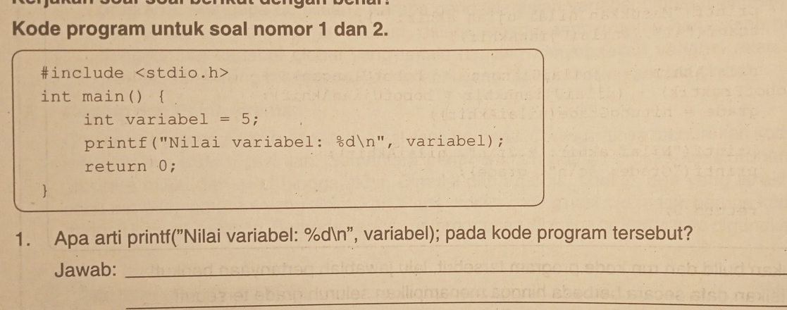 Kode program untuk soal nomor 1 dan 2. 
#include
int main()  
int variabel =5 : 
printf("Nilai variabel: &dn", variabel); 
return 0; 
 
1. Apa arti printf("Nilai variabel: %dn', variabel); pada kode program tersebut? 
Jawab:_ 
_