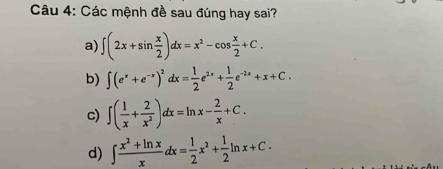 Các mệnh đề sau đúng hay sai?
a) ∈t (2x+sin  x/2 )dx=x^2-cos  x/2 +C.
b) ∈t (e^x+e^(-x))^2dx= 1/2 e^(2x)+ 1/2 e^(-2x)+x+C.
c) ∈t ( 1/x + 2/x^2 )dx=ln x- 2/x +C.
d) ∈t  (x^2+ln x)/x dx= 1/2 x^2+ 1/2 ln x+C.