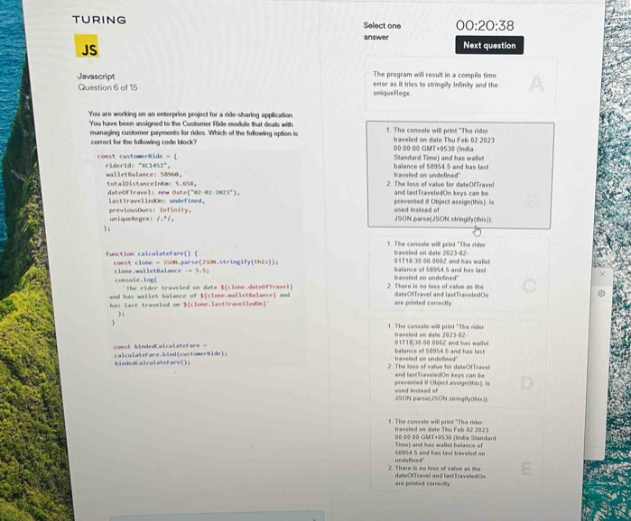 TURING Select one 00:20:38
answer Next question
JS
The program will result in a compile time
Javascript error as it tries to stringily Infinity and the
Question 6 of 15 umique Regoc
You are working on an enterprise project for a ride-sharing application
You have been assigned to the Customer Ride module that deals with 1. The console will print "The ride
managing customer payments for rides. Which of the following option is traveled on date Thu Feb 02 2023
correct for the following code block? ©0 00 0© GMT+0530 (India
const customerRide = ( balance of 58954 5 and has las! Standard Time) and has walle
rider1d: "XC1452"， walletBalance: 58960， traveled on undefined"
totalDistanceInKm: 5.658， 2. The loss of value for dateOfTravel
(^circ 82-82-2023°), and lastTraveledOn keys can be
lastTravelledOn: undefined， prevented if Object assign(this), is
previousDues: Infinity, used instead of
un i que Re gex : l_1+l/_2 JSON parse(JSON stringify(this)).
t. The console will print "The rider traveled on date 2023-02-
function calculatefare() ( const clone =350N sparse(350N.stringify(this)); 01T18 30 60 000Z and has wallet
console.log( clone.walletBalance -=5+9i
balance of 58954 5 and has last
2. There is no loss of vafue as the traveled on undelined"
and has wallet balance of *The rider traveled on date $(clone.dateOffravel)
b(c dateOfTravell and lastTraveledOn
has last traveled on $(clone.lastTravelledOn)" lone.walletBalance) and
are printed correctly
);
1. The console will print "The rider traveled on date 2023-02
01T18.30:00.00DZ and has wailet
const bindedCalculatefare - calculatefare.bind(customerRide); traveled on undofined balance of 58954 5 and has last
hindedCalculateFare(); 2. The loss of value for dateOfTravel and lastTraveledOn keys can be
used instead of prevented if Object assign(this). is
JSON parse(JSON stringify(lhis))
1. The console will print "The rider traveled on date Thu Feb 02 2023
00 © 00 GMT+©530 (India Slandard
Time) and has wallet balance of
undefined" 68954 5 and has last travoled on
2. There is no loss of value as the dateOfTravel and lastTraveledOn
are printed correctly