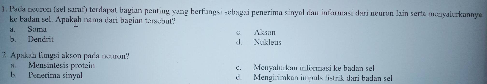 Pada neuron (sel saraf) terdapat bagian penting yang berfungsi sebagai penerima sinyal dan informasi dari neuron lain serta menyalurkannya
ke badan sel. Apakah nama dari bagian tersebut?
a. Soma
c. Akson
b. Dendrit d. Nukleus
2. Apakah fungsi akson pada neuron?
a. Mensintesis protein c. Menyalurkan informasi ke badan sel
b. Penerima sinyal d. Mengirimkan impuls listrik dari badan sel