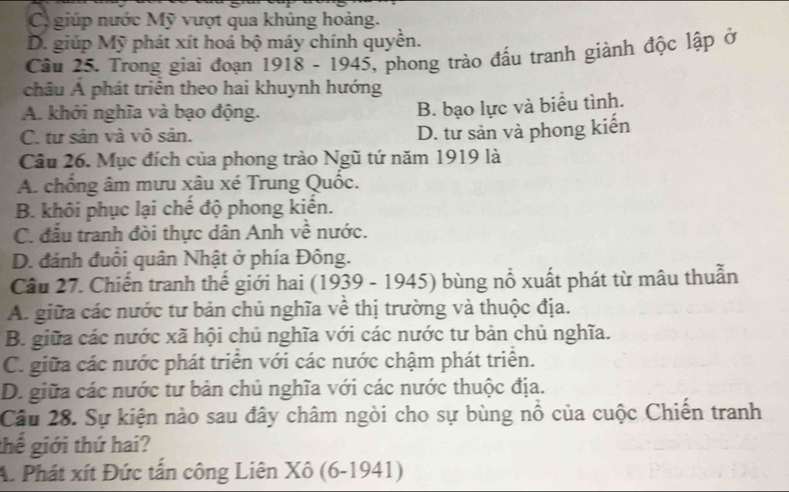 C. giúp nước Mỹ vượt qua khủng hoảng.
D. giúp Mỹ phát xít hoá bộ máy chính quyền.
Câu 25. Trong giai đoạn 1918 - 1945, phong trào đấu tranh giành độc lập ở
châu Á phát triển theo hai khuynh hướng
A. khởi nghĩa và bạo động.
B. bạo lực và biểu tình.
C. tư sản và vô sản.
D. tư sản và phong kiến
Câu 26. Mục đích của phong trào Ngũ tứ năm 1919 là
A. chống âm mưu xâu xé Trung Quốc.
B. khôi phục lại chế độ phong kiến.
C. đấu tranh đòi thực dân Anh về nước.
D. đánh đuổi quân Nhật ở phía Đông.
Cầu 27. Chiến tranh thế giới hai (1939 - 1945) bùng nổ xuất phát từ mâu thuẫn
A. giữa các nước tư bản chủ nghĩa về thị trường và thuộc địa.
B. giữa các nước xã hội chủ nghĩa với các nước tư bản chủ nghĩa.
C. giữa các nước phát triển với các nước chậm phát triển.
D. giữa các nước tư bản chủ nghĩa với các nước thuộc địa.
Câu 28. Sự kiện nào sau đây châm ngòi cho sự bùng nổ của cuộc Chiến tranh
thế giới thứ hai?
A. Phát xít Đức tấn công Liên Xô (6-1941)