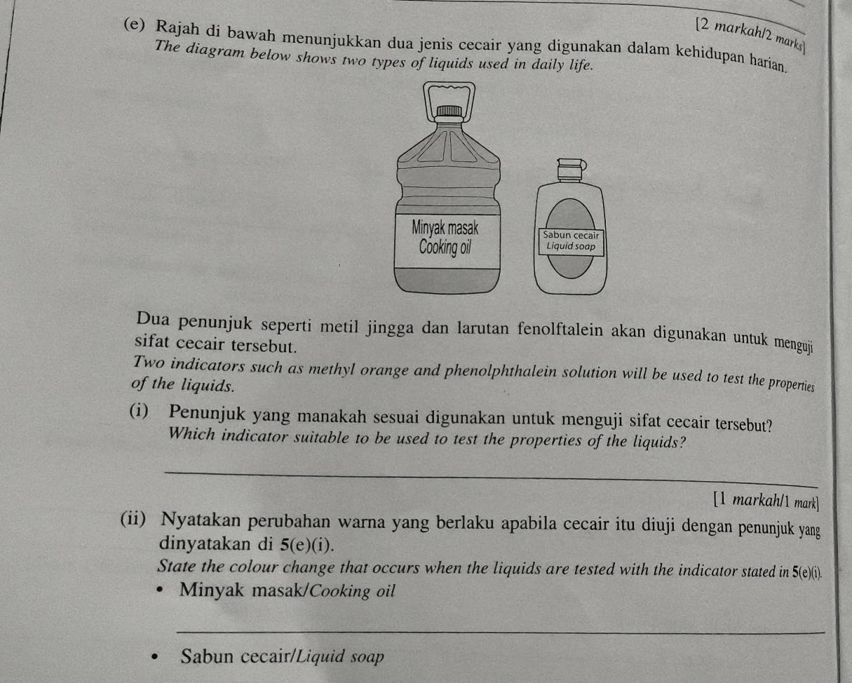 [2 markah/2 marks 
(e) Rajah di bawah menunjukkan dua jenis cecair yang digunakan dalam kehidupan harian. 
The diagram below shows two types of liquids used in daily life. 
Dua penunjuk seperti metil jingga dan larutan fenolftalein akan digunakan untuk menguj 
sifat cecair tersebut. 
Two indicators such as methyl orange and phenolphthalein solution will be used to test the properties 
of the liquids. 
(i) Penunjuk yang manakah sesuai digunakan untuk menguji sifat cecair tersebut? 
Which indicator suitable to be used to test the properties of the liquids? 
_ 
[1 markah/1 mark] 
(ii) Nyatakan perubahan warna yang berlaku apabila cecair itu diuji dengan penunjuk yang 
dinyatakan di 5 (e)(i). 
State the colour change that occurs when the liquids are tested with the indicator stated in 5 (e)(i). 
Minyak masak/Cooking oil 
_ 
Sabun cecair/Liquid soap