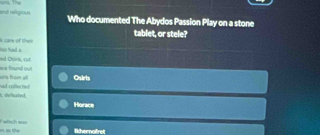 sirs. The 
and religious 
Who documented The Abydos Passion Play on a stone 
tablet, or stele? 
k care of their 
lso had a 
led Osiris, cut 
ace found out 
sirs from all Osiris 
had collected . 
L defeated 
Horace 
f which was 
in as the Ikhernofret