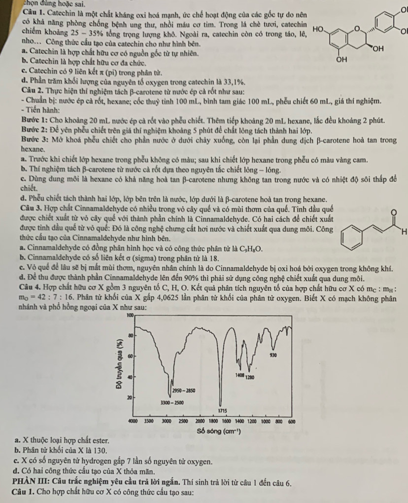 chọn đủng hoặc sai.
Câu 1. Catechin là một chất kháng oxi hoá mạnh, ức chế hoạt động của các gốc tự do nên
O
có khả năng phòng chống bệnh ung thư, nhồi máu cơ tim. Trong lá chè tươi, catechin
O
chiếm khoảng 25 - 35% tổng trọng lượng khô. Ngoài ra, catechin còn có trong táo, lê,
nho... Công thức cấu tạo của catechin cho như hình bên.
a. Catechin là hợp chất hữu cơ có nguồn gốc từ tự nhiên.
b. Catechin là hợp chất hữu cơ đa chức.
c. Catechin có 9 liên kết π (pi) trong phân tử.
d. Phần trăm khối lượng của nguyên tố oxygen trong catechin là 33,1%.
Câu 2. Thực hiện thí nghiệm tách β-carotene từ nước ép cả rốt như sau:
- Chuẩn bị: nước ép cà rốt, hexane; cốc thuỷ tinh 100 mL, bình tam giác 100 mL, phễu chiết 60 mL, giá thí nghiệm.
- Tiến hành:
Bước 1: Cho khoảng 20 mL nước ép cả rốt vào phễu chiết. Thêm tiếp khoảng 20 mL hexane, lắc đều khoảng 2 phút.
Bước 2: Để yên phẫu chiết trên giả thí nghiệm khoảng 5 phút đề chất lỏng tách thành hai lớp.
Bước 3: Mở khoá phễu chiết cho phần nước ở dưới chảy xuống, còn lại phần dung dịch β-carotene hoà tan trong
hexane.
a. Trước khi chiết lớp hexane trong phễu không có màu; sau khi chiết lớp hexane trong phễu có màu vàng cam.
b. Thí nghiệm tách β-carotene từ nước cả rốt dựa theo nguyên tắc chiết lỏng - lỏng.
c. Dùng dung môi là hexane có khả năng hoà tan β-carotene nhưng không tan trong nước và có nhiệt độ sôi thấp đề
chiết.
d. Phễu chiết tách thành hai lớp, lớp bên trên là nước, lớp dưới là β-carotene hoà tan trong hexane.
Câu 3. Hợp chất Cinnamaldehyde có nhiều trong vỏ cây quế và có mùi thơm của quế. Tinh dầu quế
được chiết xuất từ vỏ cây quế với thành phần chính là Cinnamaldehyde. Có hai cách để chiết xuất
được tinh dầu quế từ vỏ quế: Đó là công nghệ chưng cất hơi nước và chiết xuất qua dung môi. Công
`H
thức cấu tạo của Cinnamaldehyde như hình bên.
a. Cinnamaldehyde có đồng phân hình học và có công thức phân tử là C₃H₈O.
b. Cinnamaldehyde có số liên kết σ (sigma) trong phân tử là 18.
c. Vỏ quế để lâu sẽ bị mất mùi thơm, nguyên nhân chính là do Cinnamaldehyde bị oxi hoá bởi oxygen trong không khí.
d. Để thu được thành phần Cinnamaldehyde lên đến 90% thì phải sử dụng công nghệ chiết xuất qua dung môi.
Câu 4. Hợp chất hữu cơ X gồm 3 nguyên tố C, H, O. Kết quả phân tích nguyên tố của hợp chất hữu cơ X có mc : mẹ :
m_O=42:7:16. Phân tử khối của X gấp 4,0625 lần phân tử khối của phân tử oxygen. Biết X có mạch không phân
nhánh và phổ hồng ngoại của X như sau:
a. X thuộc loại hợp chất ester.
b. Phân tử khối của X là 130.
c. X có số nguyên tử hydrogen gấp 7 lần số nguyên tử oxygen.
d. Có hai công thức cấu tạo của X thỏa mãn.
PHÀN III: Câu trắc nghiệm yêu cầu trả lời ngắn. Thí sinh trả lời từ câu 1 đến câu 6.
Câu 1. Cho hợp chất hữu cơ X có công thức cấu tạo sau: