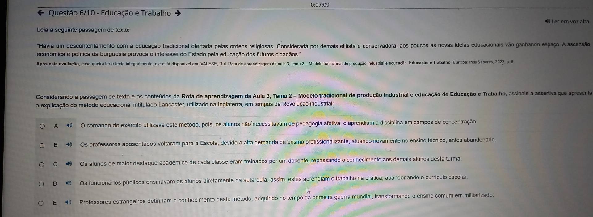 0:07:09
Questão 6/10 - Educação e Trabalho
◀ Ler em voz alta
Leia a seguinte passagem de texto:
"Havia um descontentamento com a educação tradicional ofertada pelas ordens religiosas. Considerada por demais elitista e conservadora, aos poucos as novas ideias educacionais vão ganhando espaço. A ascensão
econômica e política da burguesia provoca o interesse do Estado pela educação dos futuros cidadãos."
Após esta avaliação, caso queira ler o texto integralmente, ele está disponível em: VALESE, Rui. Rota de aprendizagem da aula 3, tema 2 - Modelo tradicional de produção industrial e educação. Educação e Trabalho, Curitiba: InterSaberes, 2022, p. 6
Considerando a passagem de texto e os conteúdos da Rota de aprendizagem da Aula 3, Tema 2 - Modelo tradicional de produção industrial e educação de Educação e Trabalho, assinale a assertiva que apresenta
a explicação do método educacional intitulado Lancaster, utilizado na Inglaterra, em tempos da Revolução industrial:
A O comando do exército utilizava este método, pois, os alunos não necessitavam de pedagogia afetiva, e aprendiam a disciplina em campos de concentração.
B  Os professores aposentados voltaram para a Escola, devido a alta demanda de ensino profissionalizante, atuando novamente no ensino técnico, antes abandonado.
C  Os alunos de maior destaque acadêmico de cada classe eram treinados por um docente, repassando o conhecimento aos demais alunos desta turma.
D  Os funcionários públicos ensinavam os alunos diretamente na autarquia, assim, estes aprendiam o trabalho na prática, abandonando o currículo escolar.
E  Professores estrangeiros detinham o conhecimento deste método, adquirido no tempo da primeira guerra mundial, transformando o ensino comum em militarizado.