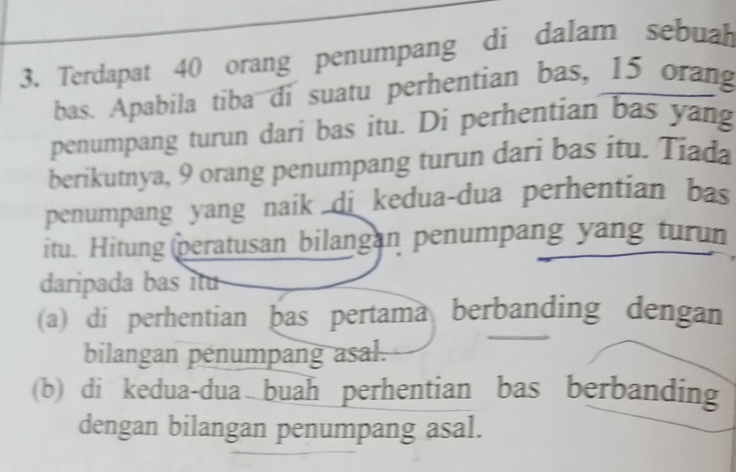 Terdapat 40 orang penumpang di dalam sebuah
bas. Apabila tiba di suatu perhentian bas, 15 orang
penumpang turun dari bas itu. Di perhentian bas yang
berikutnya, 9 orang penumpang turun dari bas itu. Tiada
penumpang yang naik di kedua-dua perhentian bas
itu. Hitung peratusan bilangan penumpang yang turun
daripada bas itu
(a) di perhentian þas pertama berbanding dengan
bilangan penumpang asal.
(b) di kedua-dua buah perhentian bas berbanding
dengan bilangan penumpang asal.