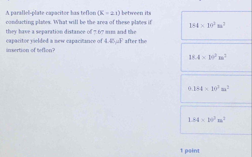 A parallel-plate capacitor has teflon (K=2.1) between its
conducting plates. What will be the area of these plates if
184* 10^3m^2
they have a separation distance of 7.67 mm and the
capacitor yielded a new capacitance of 4.45µF after the
insertion of teflon?
18.4* 10^3m^2
0.184* 10^3m^2
1.84* 10^3m^2
1 point