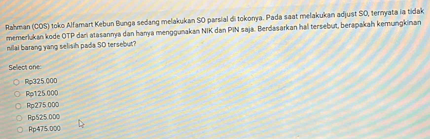 Rahman (COS) toko Alfamart Kebun Bunga sedang melakukan SO parsial di tokonya. Pada saat melakukan adjust SO, ternyata ia tidak
memerlukan kode OTP dari atasannya dan hanya menggunakan NIK dan PIN saja. Berdasarkan hal tersebut, berapakah kemungkinan
nilai barang yang selisih pada SO tersebut?
Select one:
Rp325.000
Rp125.000
Rp275.000
Rp525.000
Rp475.000