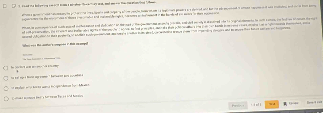 Read the following excerpt from a nineteenth-century text, and answer the question that follows.
When a government has ceased to protect the lives, liberty and property of the people, from whom its legitimate powers are derived, and for the advancement of whose happiness it was instiluted, and so far from being
a guarantee for the enjoyment of those inestimable and inalienable rights, becomes an instrument in the hands of evil rulers for their oppression
When, in consequence of such acts of malfeasance and abdication on the part of the government, anarchy prevails, and civil society is dissolved into its original elements. In such a crisis, the first law of nature, the right
of self-preservation, the inherent and inalienable rights of the people to appeal to first principles, and take their political affairs into their own hands in extreme cases, enjoins it as a right towards themsslves, and a
sacred obligation to their posterity, to abolish such government, and create another in its stead, calculated to rescue them from impending dangers, and to secure their future welfare and happiness.
What was the author's purpose in this excerpt?
to declare war on another country
to set up a trade agreement between two countries
to explain why Texas wants independence from Mexico
to make a peace treaty between Texas and Mexico
Previous 1-3 of 3 Next Review Save & exit