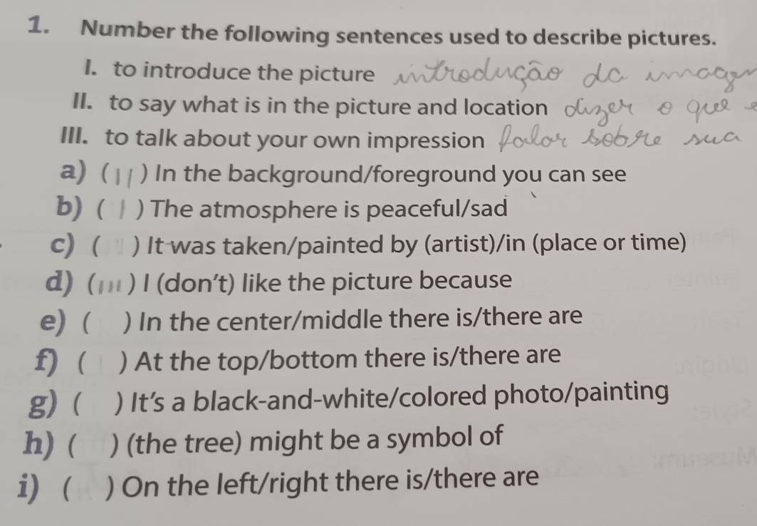 Number the following sentences used to describe pictures. 
I. to introduce the picture 
II. to say what is in the picture and location 
III. to talk about your own impression 
a) ( ) In the background/foreground you can see 
b)( ) The atmosphere is peaceful/sad 
c) ( ) It was taken/painted by (artist)/in (place or time) 
d) ( 1 1 i ) I (don’t) like the picture because 
e) ( ) In the center/middle there is/there are 
f) ( ( ) At the top/bottom there is/there are 
g)( ( ) It's a black-and-white/colored photo/painting 
h) ( ) (the tree) might be a symbol of 
i) ( ) On the left/right there is/there are