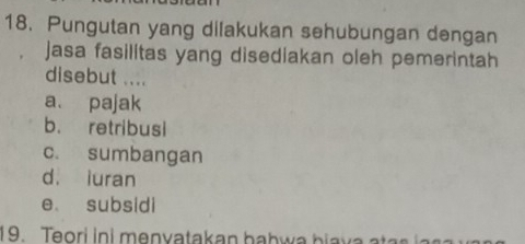 Pungutan yang dilakukan sehubungan dengan
jasa fasilitas yang disediakan oleh pemerintah
disebut ....
a. pajak
b. retribusi
c. sumbangan
d. iuran
e subsidi
19. Teori in i m en y atakan b a h w a b i v